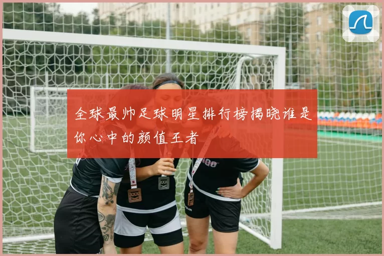全球最帅足球明星排行榜揭晓谁是你心中的颜值王者