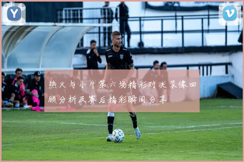 热火与小牛第六场精彩对决录像回顾分析及赛后精彩瞬间分享