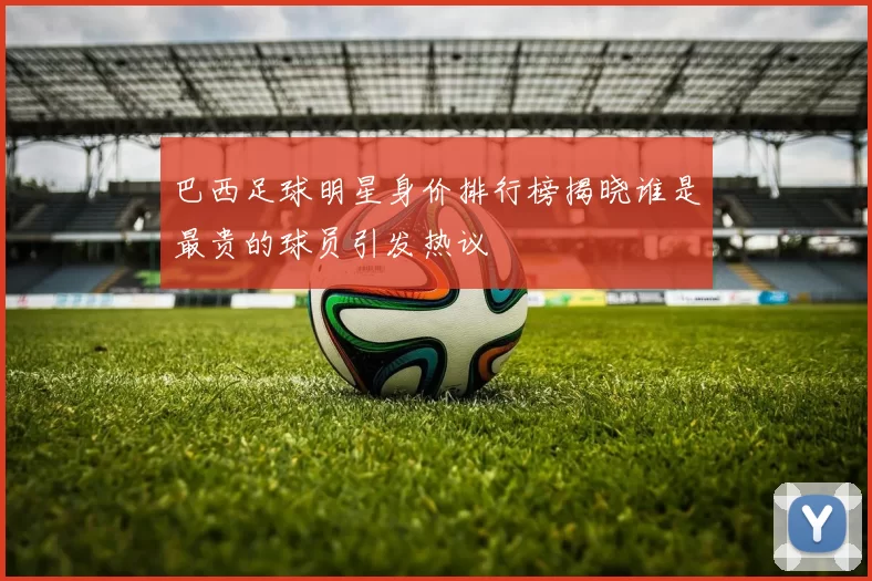 巴西足球明星身价排行榜揭晓谁是最贵的球员引发热议