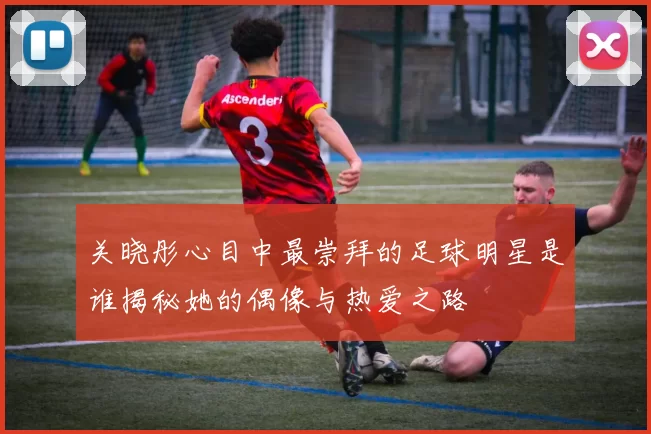 关晓彤心目中最崇拜的足球明星是谁揭秘她的偶像与热爱之路
