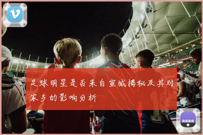 足球明星是否来自宣城揭秘及其对家乡的影响分析