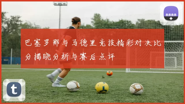 巴塞罗那与马德里竞技精彩对决比分揭晓分析与赛后点评