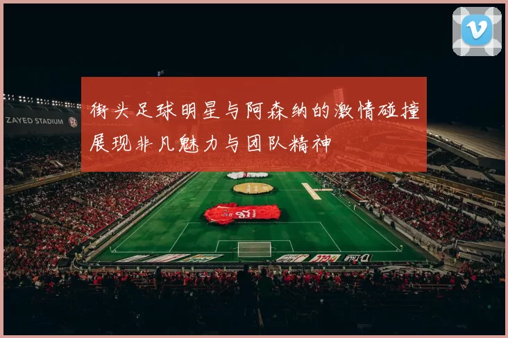 街头足球明星与阿森纳的激情碰撞展现非凡魅力与团队精神