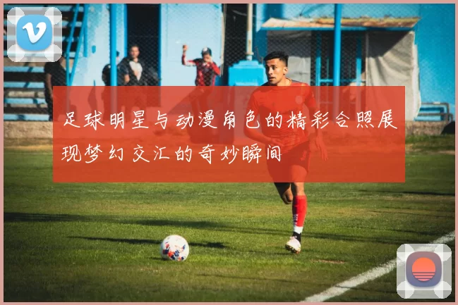 足球明星与动漫角色的精彩合照展现梦幻交汇的奇妙瞬间