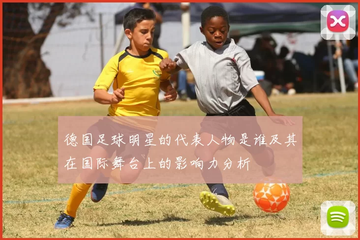 德国足球明星的代表人物是谁及其在国际舞台上的影响力分析