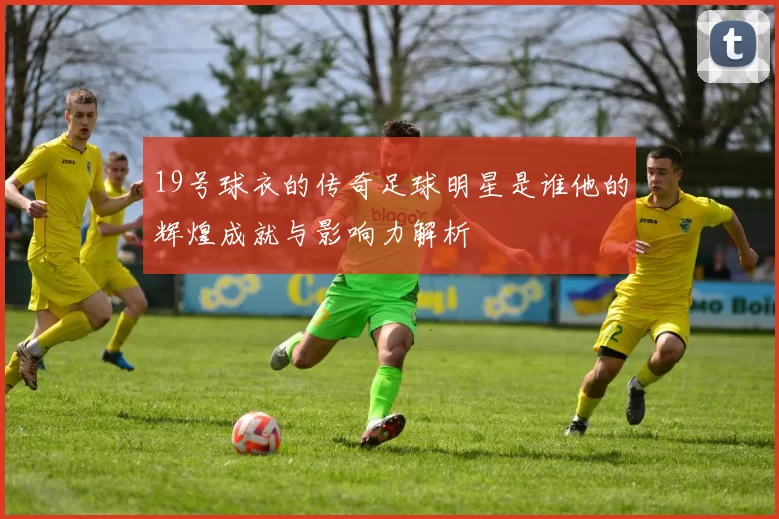 19号球衣的传奇足球明星是谁他的辉煌成就与影响力解析