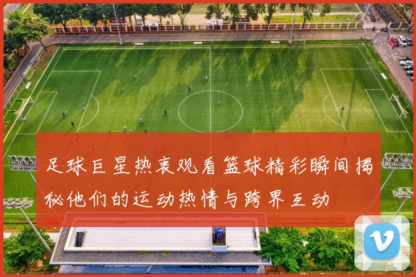足球巨星热衷观看篮球精彩瞬间揭秘他们的运动热情与跨界互动