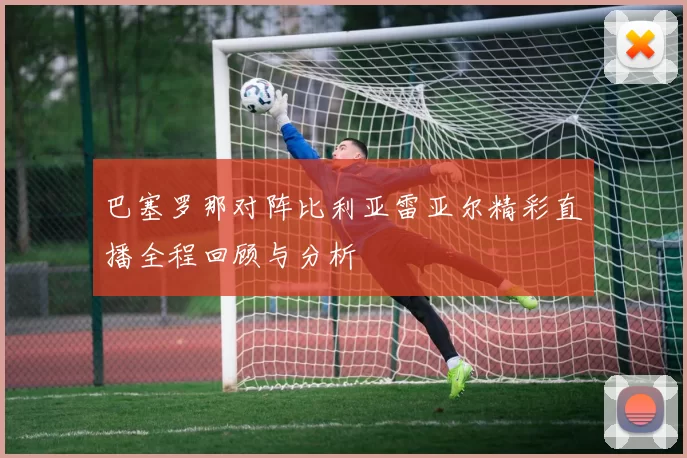 巴塞罗那对阵比利亚雷亚尔精彩直播全程回顾与分析