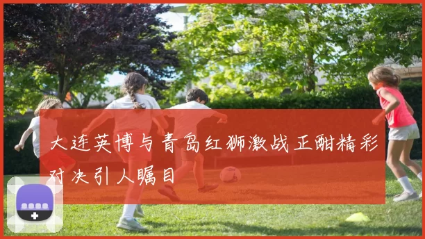 大连英博与青岛红狮激战正酣精彩对决引人瞩目