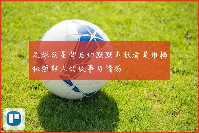 足球明星背后的默默奉献者是谁揭秘擦鞋人的故事与情感