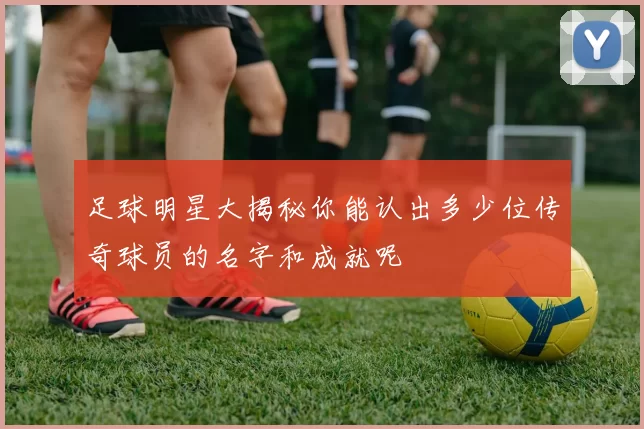 足球明星大揭秘你能认出多少位传奇球员的名字和成就呢