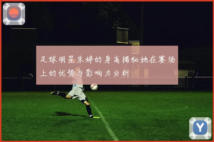 足球明星朱婷的身高揭秘她在赛场上的优势与影响力分析