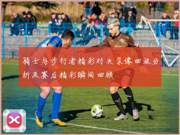 骑士与步行者精彩对决录像回放分析及赛后精彩瞬间回顾
