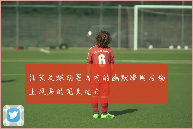 搞笑足球明星马内的幽默瞬间与场上风采的完美结合