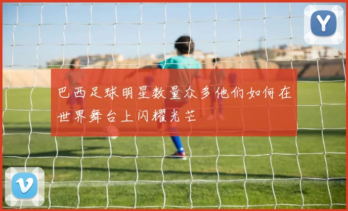 巴西足球明星数量众多他们如何在世界舞台上闪耀光芒