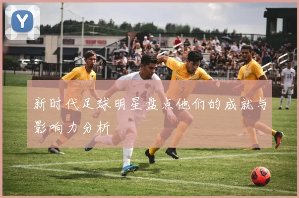 新时代足球明星盘点他们的成就与影响力分析