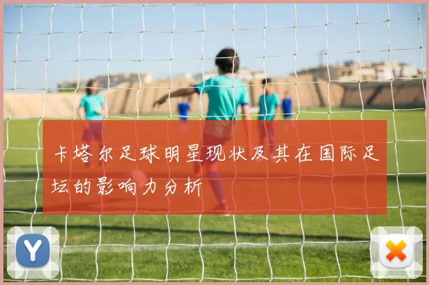 卡塔尔足球明星现状及其在国际足坛的影响力分析