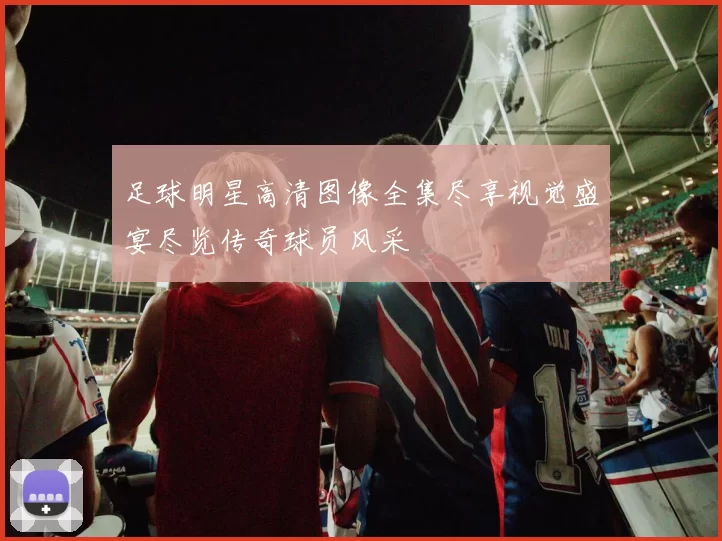 足球明星高清图像全集尽享视觉盛宴尽览传奇球员风采