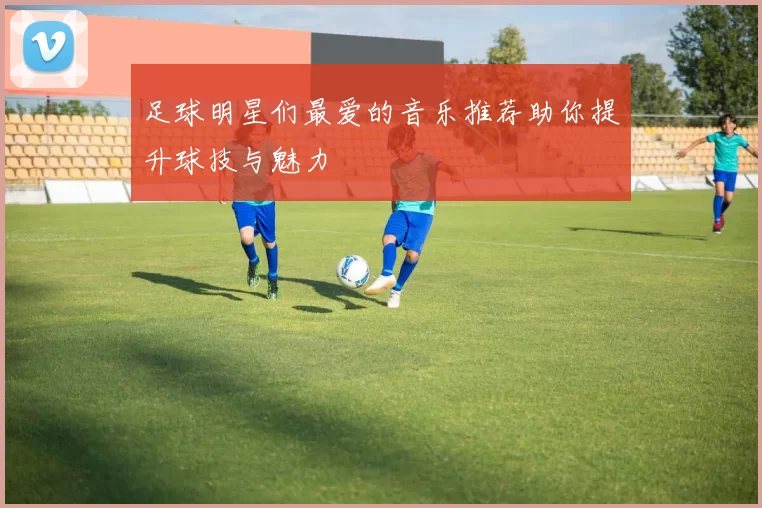 足球明星们最爱的音乐推荐助你提升球技与魅力
