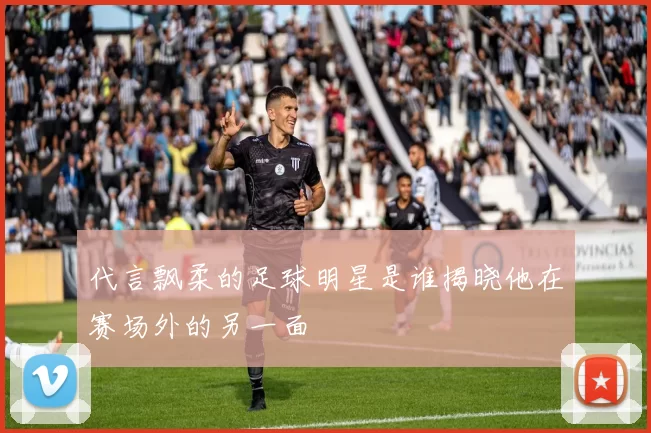 代言飘柔的足球明星是谁揭晓他在赛场外的另一面