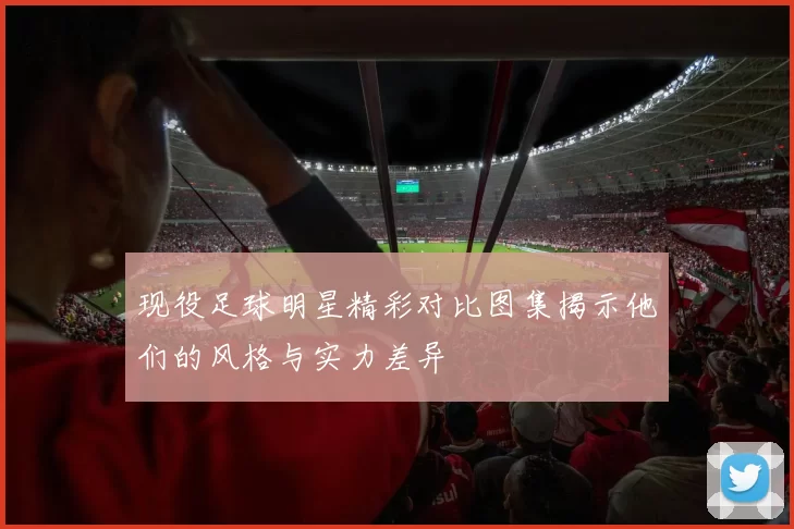 现役足球明星精彩对比图集揭示他们的风格与实力差异