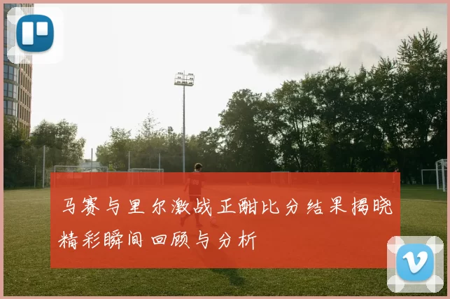 马赛与里尔激战正酣比分结果揭晓精彩瞬间回顾与分析