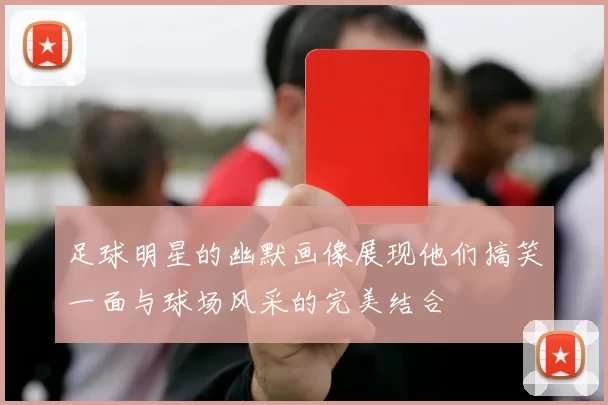 足球明星的幽默画像展现他们搞笑一面与球场风采的完美结合