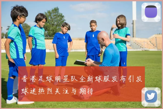 香港足球明星队全新球服发布引发球迷热烈关注与期待