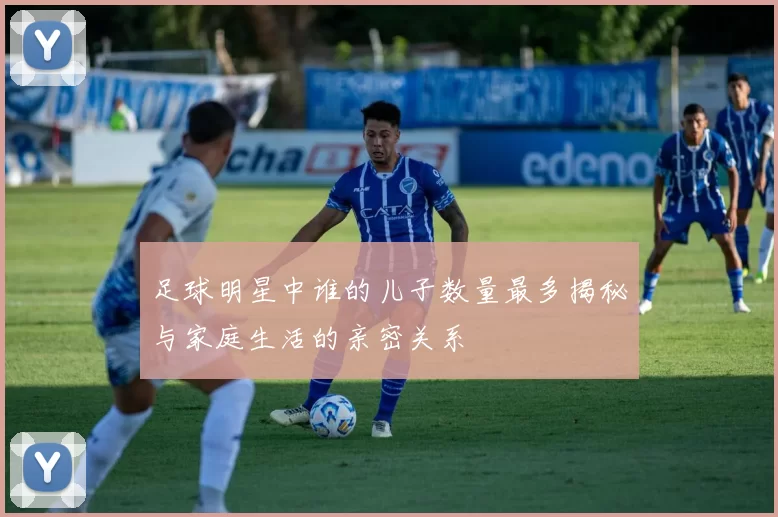 足球明星中谁的儿子数量最多揭秘与家庭生活的亲密关系