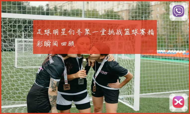 足球明星们齐聚一堂挑战篮球赛精彩瞬间回顾
