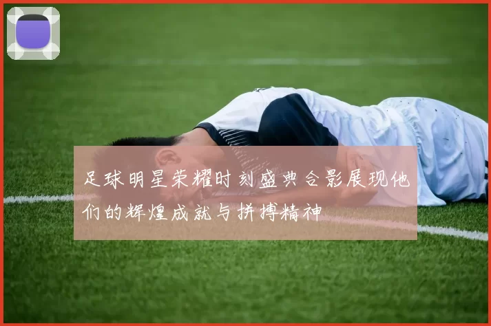 足球明星荣耀时刻盛典合影展现他们的辉煌成就与拼搏精神