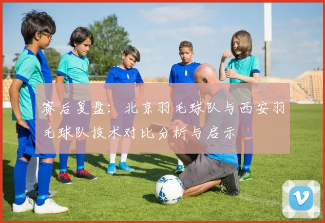 赛后复盘：北京羽毛球队与西安羽毛球队技术对比分析与启示
