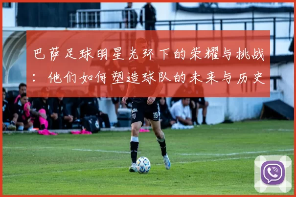巴萨足球明星光环下的荣耀与挑战：他们如何塑造球队的未来与历史