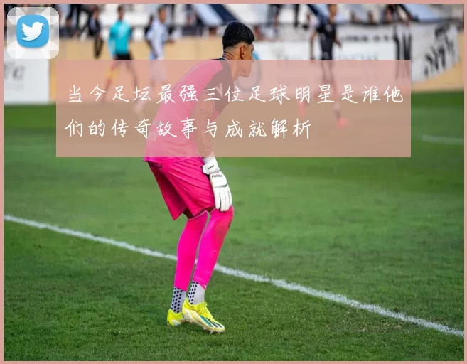 当今足坛最强三位足球明星是谁他们的传奇故事与成就解析