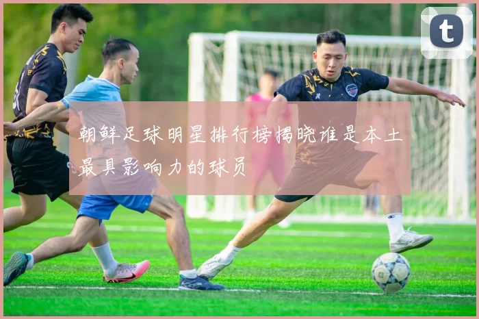 朝鲜足球明星排行榜揭晓谁是本土最具影响力的球员