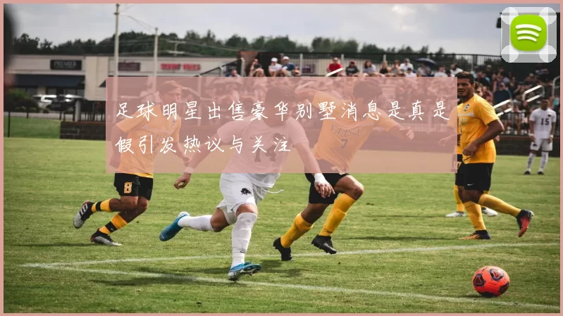 足球明星出售豪华别墅消息是真是假引发热议与关注