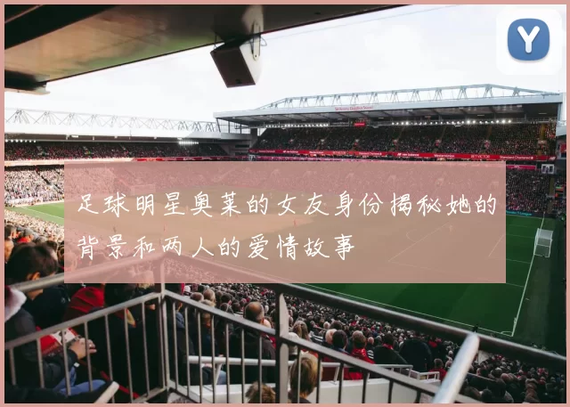 足球明星奥莱的女友身份揭秘她的背景和两人的爱情故事