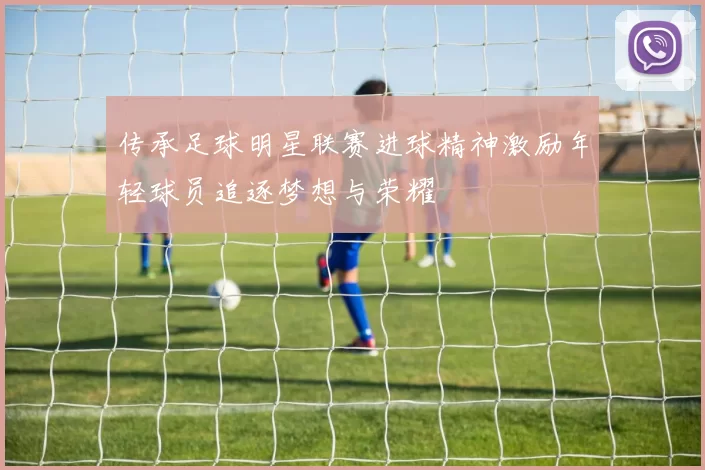 传承足球明星联赛进球精神激励年轻球员追逐梦想与荣耀