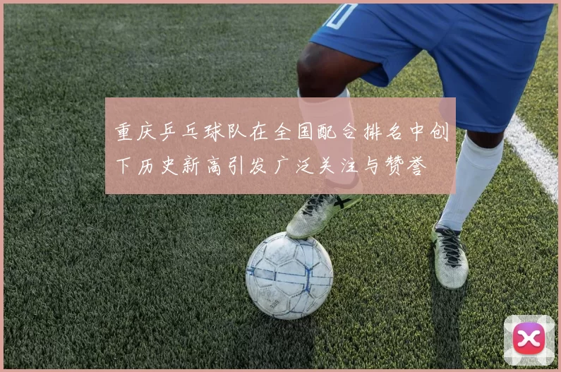 重庆乒乓球队在全国配合排名中创下历史新高引发广泛关注与赞誉