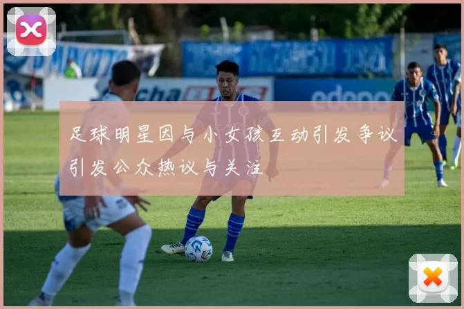 足球明星因与小女孩互动引发争议引发公众热议与关注