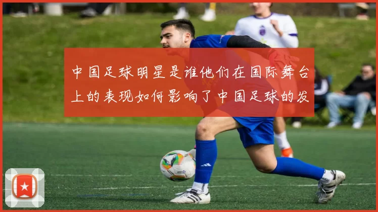 中国足球明星是谁他们在国际舞台上的表现如何影响了中国足球的发展