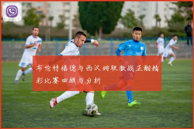 布伦特福德与西汉姆联激战正酣精彩比赛回顾与分析