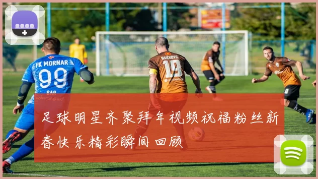 足球明星齐聚拜年视频祝福粉丝新春快乐精彩瞬间回顾