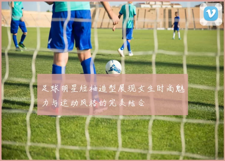 足球明星短袖造型展现女生时尚魅力与运动风格的完美结合