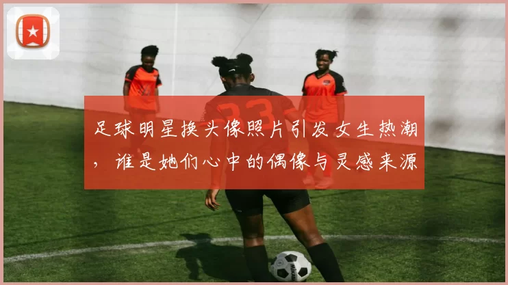 足球明星换头像照片引发女生热潮，谁是她们心中的偶像与灵感来源
