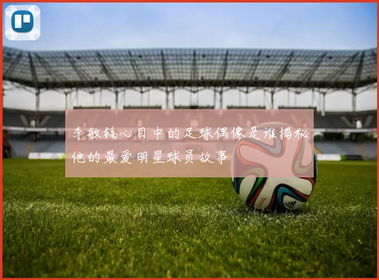 李敏镐心目中的足球偶像是谁揭秘他的最爱明星球员故事