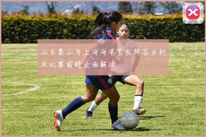 山东泰山与上海海港首发阵容分析及比赛前瞻全面解读
