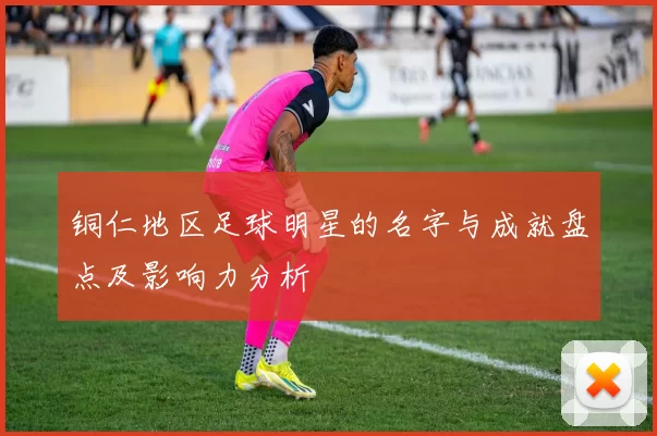 铜仁地区足球明星的名字与成就盘点及影响力分析