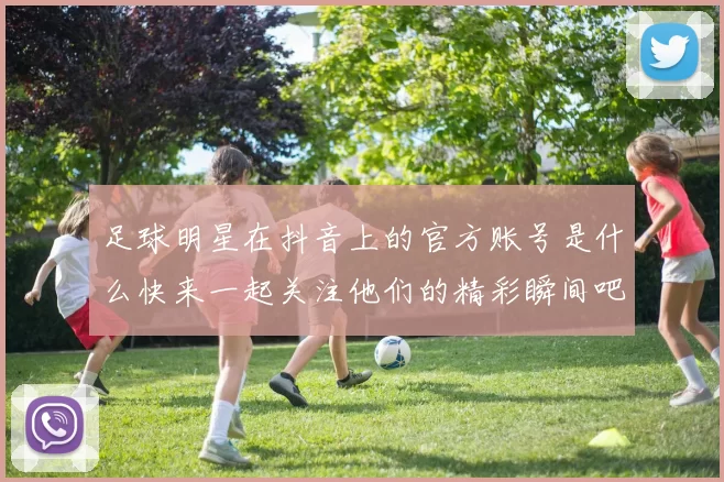 足球明星在抖音上的官方账号是什么快来一起关注他们的精彩瞬间吧