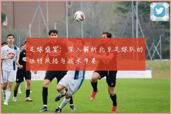 足球盛宴：深入解析北京足球队的独特风格与战术节奏